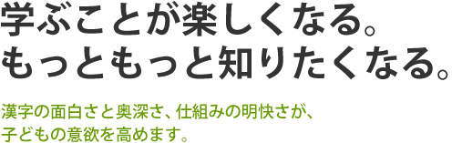 学ぶことが楽しくなる。もっともっと知りたくなる。
漢字の面白さと奥深さ、仕組みの明快さが、子どもの意欲を高めます。