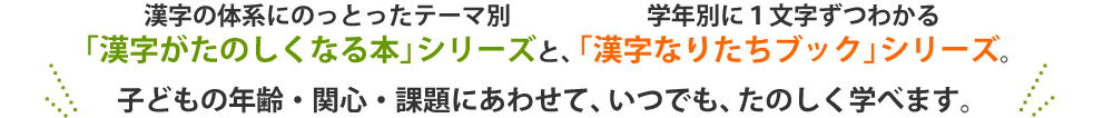 漢字の体系にのっとったテーマ別「漢字がたのしくなる本」シリーズと、
学年別に１文字ずつわかる「漢字なりたちブック」シリーズ。
子どもの年齢・関心・課題にあわせて、いつでも、たのしく学べます。