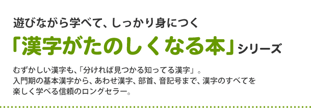 遊びながら学べて、しっかり身につく「漢字がたのしくなる本」シリーズ
むずかしい漢字も、「分ければ見つかる知ってる漢字」。入門期の基本漢字から、あわせ漢字、部首、音記号まで、漢字のすべてを楽しく学べる信頼のロングセラー。