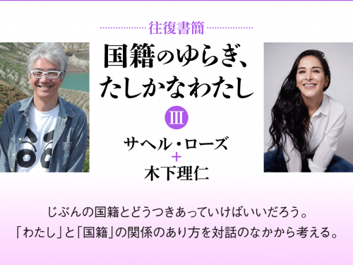 [往復書簡］国籍のゆらぎ、たしかなわたし【第三期】　サヘル・ローズ+木下理仁　じぶんの国籍とどうつきあっていけばいいだろう。 「わたし」と「国籍」の関係のあり方を対話のなかから考える。